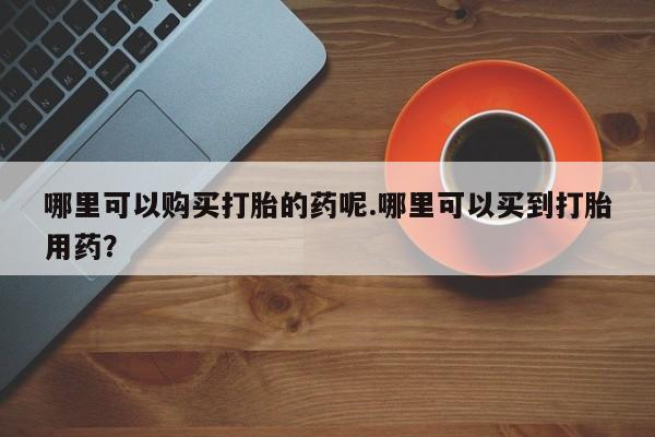 私人买打胎药被骗怎么办哪里可以购买打胎的药呢.哪里可以买到打胎用药？