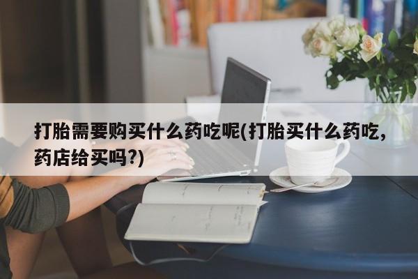 私人买打胎药被骗怎么办打胎需要购买什么药吃呢(打胎买什么药吃,药店给买吗?)